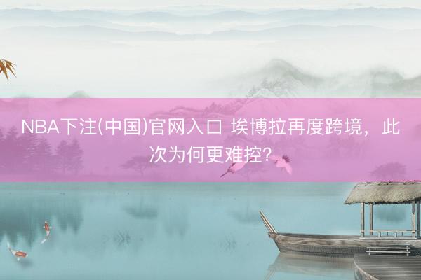 NBA下注(中国)官网入口 埃博拉再度跨境，此次为何更难控？