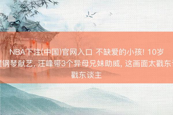 NBA下注(中国)官网入口 不缺爱的小孩! 10岁醒醒钢琴献艺, 汪峰带3个异母兄妹助威, 这画面太戳东谈主