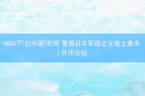 NBA下注(中国)官网 警惕日本军国主义卷土重来 | 外洋论坛