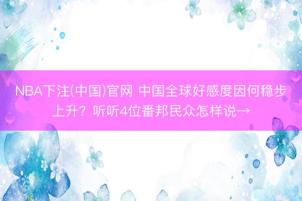 NBA下注(中国)官网 中国全球好感度因何稳步上升？听听4位番邦民众怎样说→