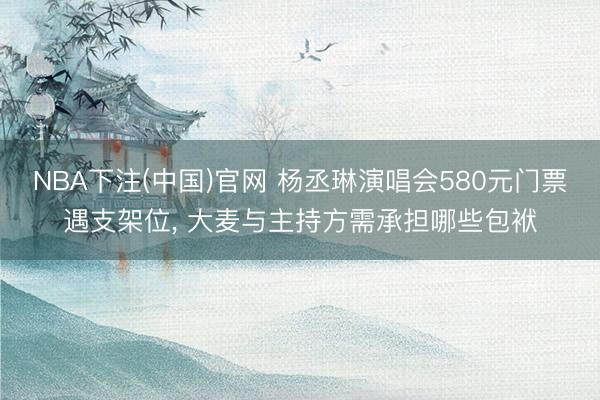 NBA下注(中国)官网 杨丞琳演唱会580元门票遇支架位， 大麦与主持方需承担哪些包袱