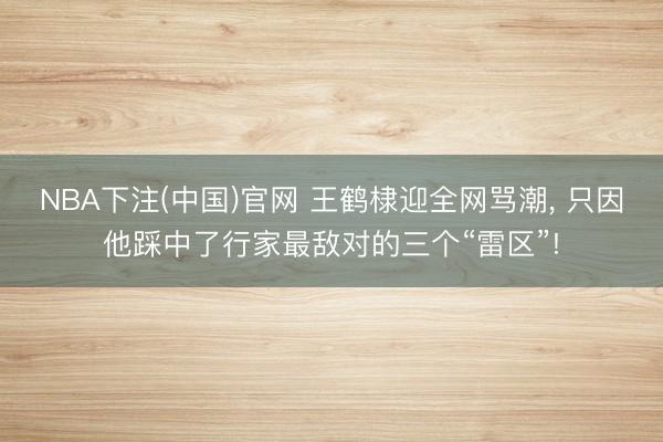 NBA下注(中国)官网 王鹤棣迎全网骂潮， 只因他踩中了行家最敌对的三个“雷区”!
