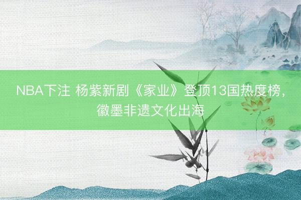 NBA下注 杨紫新剧《家业》登顶13国热度榜，徽墨非遗文化出海