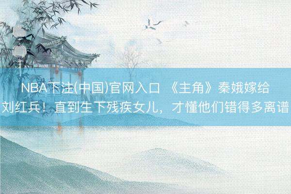 NBA下注(中国)官网入口 《主角》秦娥嫁给刘红兵！直到生下残疾女儿，才懂他们错得多离谱