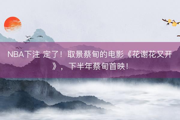 NBA下注 定了！取景蔡甸的电影《花谢花又开》，下半年蔡甸首映！