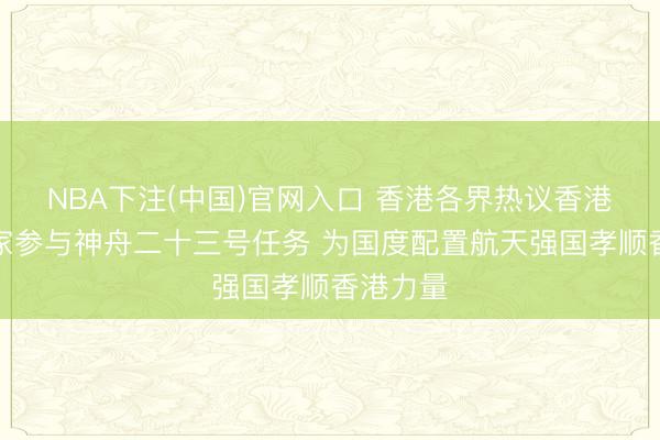 NBA下注(中国)官网入口 香港各界热议香港载荷行家参与神舟二十三号任务 为国度配置航天强国孝顺香港力量