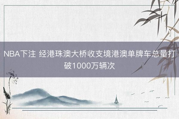 NBA下注 经港珠澳大桥收支境港澳单牌车总量打破1000万辆次