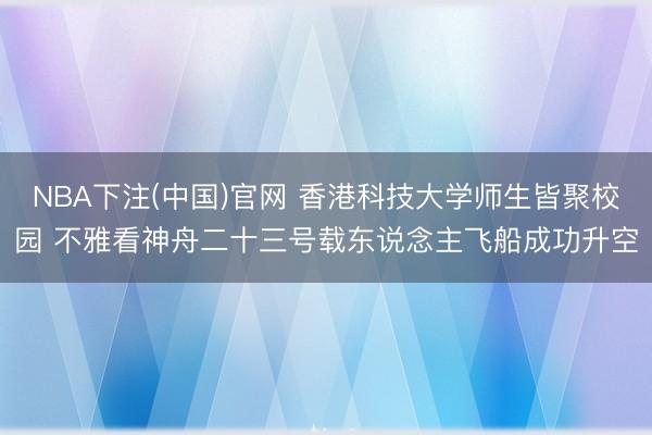 NBA下注(中国)官网 香港科技大学师生皆聚校园 不雅看神舟二十三号载东说念主飞船成功升空