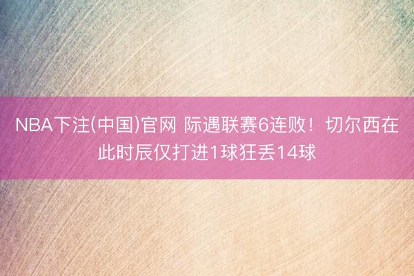 NBA下注(中国)官网 际遇联赛6连败！切尔西在此时辰仅打进1球狂丢14球