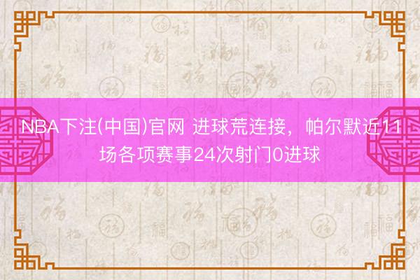 NBA下注(中国)官网 进球荒连接，帕尔默近11场各项赛事24次射门0进球