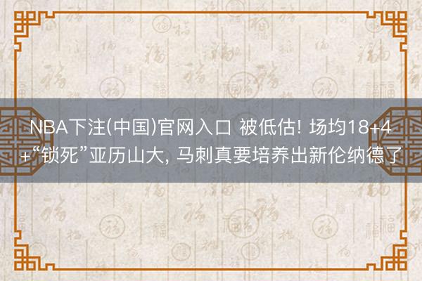 NBA下注(中国)官网入口 被低估! 场均18+4+“锁死”亚历山大， 马刺真要培养出新伦纳德了
