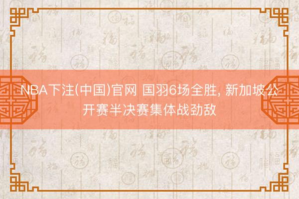NBA下注(中国)官网 国羽6场全胜， 新加坡公开赛半决赛集体战劲敌