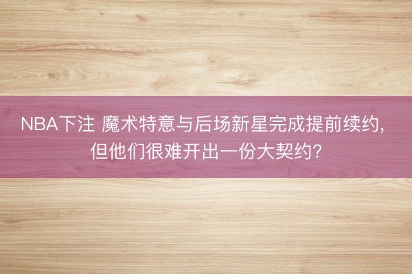 NBA下注 魔术特意与后场新星完成提前续约， 但他们很难开出一份大契约?