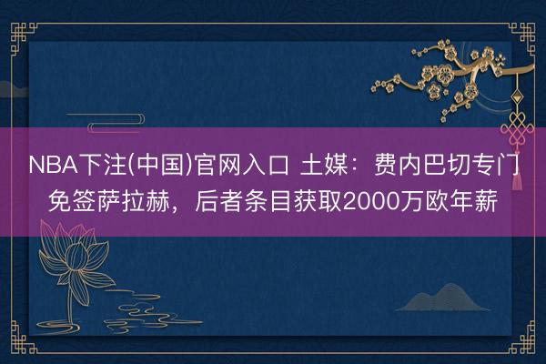 NBA下注(中国)官网入口 土媒：费内巴切专门免签萨拉赫，后者条目获取2000万欧年薪