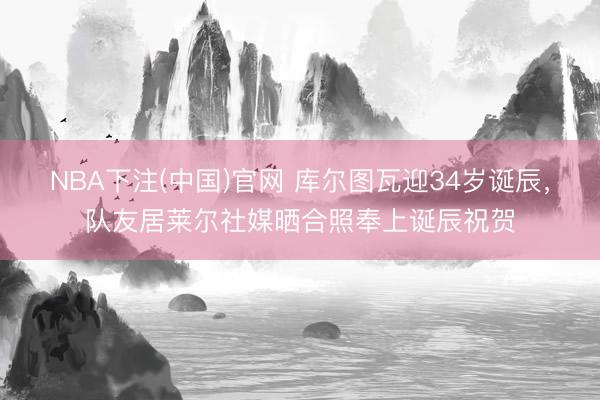 NBA下注(中国)官网 库尔图瓦迎34岁诞辰，队友居莱尔社媒晒合照奉上诞辰祝贺