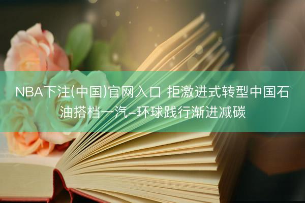 NBA下注(中国)官网入口 拒激进式转型中国石油搭档一汽-环球践行渐进减碳