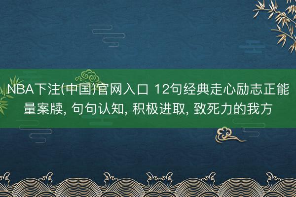 NBA下注(中国)官网入口 12句经典走心励志正能量案牍， 句句认知， 积极进取， 致死力的我方