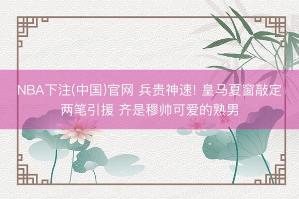 NBA下注(中国)官网 兵贵神速! 皇马夏窗敲定两笔引援 齐是穆帅可爱的熟男
