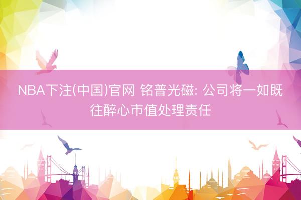 NBA下注(中国)官网 铭普光磁: 公司将一如既往醉心市值处理责任