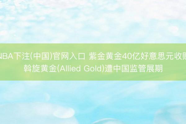 NBA下注(中国)官网入口 紫金黄金40亿好意思元收购斡旋黄金(Allied Gold)遭中国监管展期