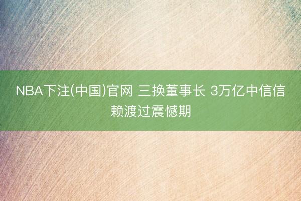 NBA下注(中国)官网 三换董事长 3万亿中信信赖渡过震憾期