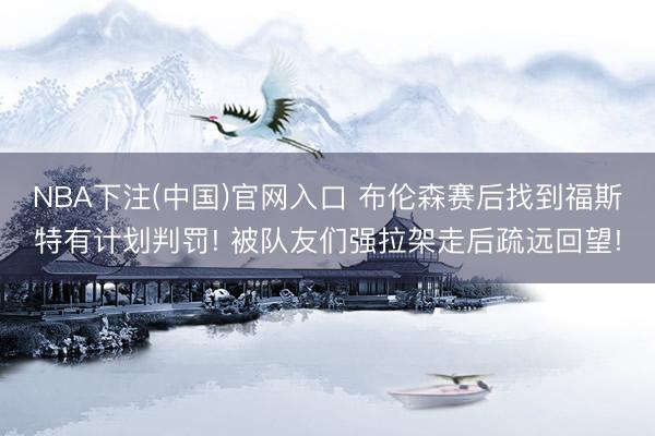 NBA下注(中国)官网入口 布伦森赛后找到福斯特有计划判罚! 被队友们强拉架走后疏远回望!