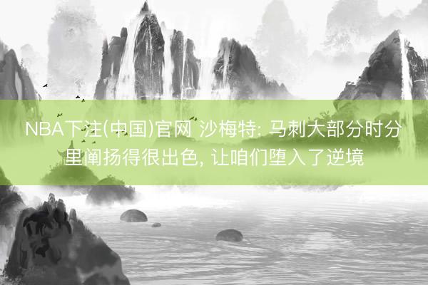 NBA下注(中国)官网 沙梅特: 马刺大部分时分里阐扬得很出色， 让咱们堕入了逆境