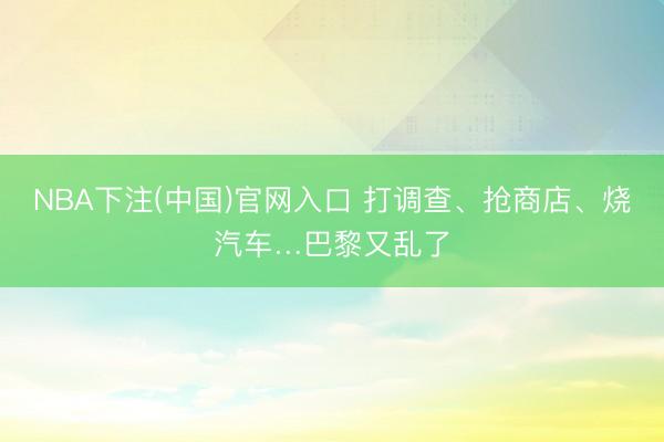 NBA下注(中国)官网入口 打调查、抢商店、烧汽车…巴黎又乱了