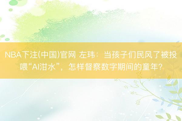 NBA下注(中国)官网 左玮：当孩子们民风了被投喂“AI泔水”，怎样督察数字期间的童年？