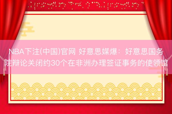NBA下注(中国)官网 好意思媒爆：好意思国务院辩论关闭约30个在非洲办理签证事务的使领馆