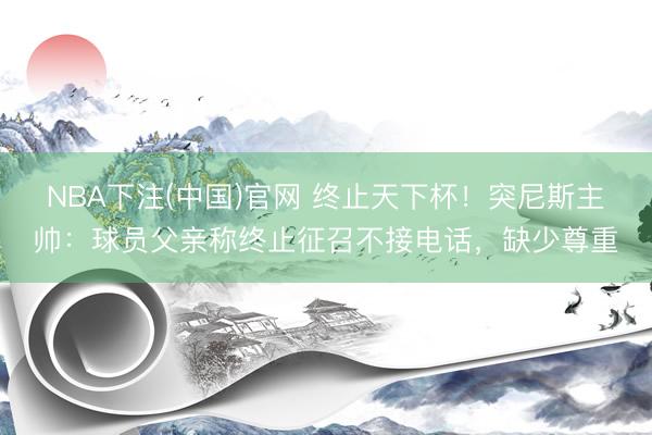 NBA下注(中国)官网 终止天下杯！突尼斯主帅：球员父亲称终止征召不接电话，缺少尊重