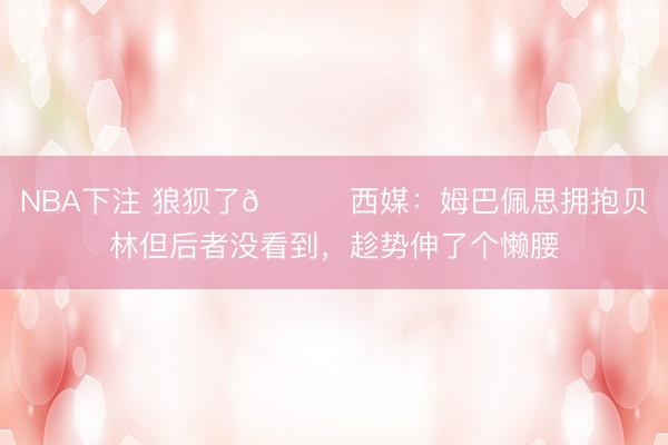 NBA下注 狼狈了😅西媒：姆巴佩思拥抱贝林但后者没看到，<a href=