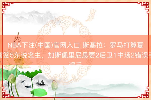 NBA下注(中国)官网入口 斯基拉：罗马打算夏窗签5东说念主，加斯佩里尼思要2后卫1