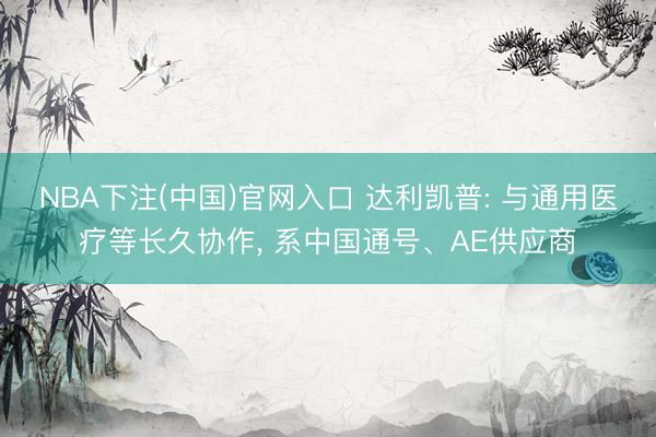 NBA下注(中国)官网入口 达利凯普: 与通用医疗等长久协作， 系中国通号、AE供应商