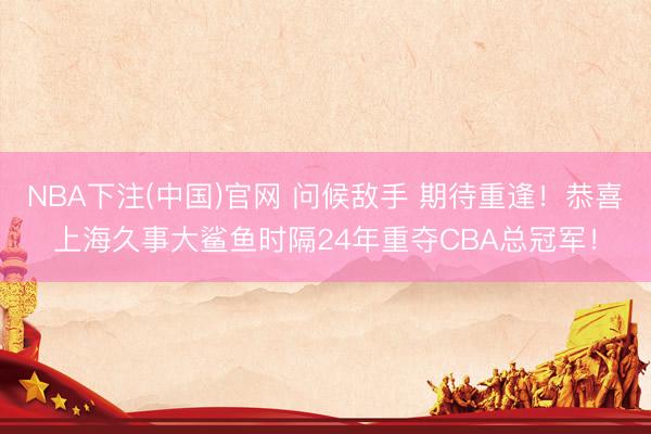NBA下注(中国)官网 问候敌手 期待重逢！恭喜上海久事大鲨鱼时隔24年重夺CBA总冠军！