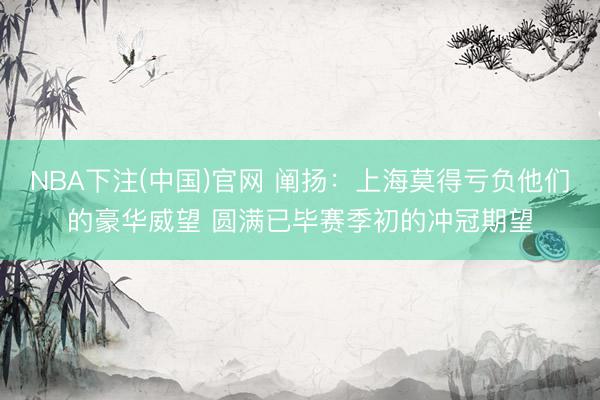 NBA下注(中国)官网 阐扬：上海莫得亏负他们的豪华威望 圆满已毕赛季初的冲冠期望