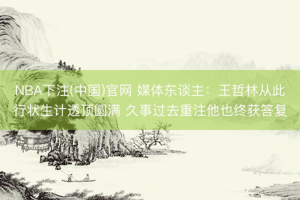 NBA下注(中国)官网 媒体东谈主：王哲林从此行状生计透顶圆满 久事过去重注他也终获答复