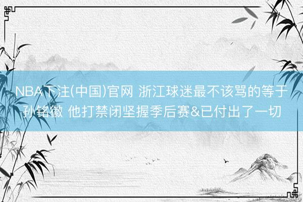 NBA下注(中国)官网 浙江球迷最不该骂的等于孙铭徽 他打禁闭坚握季后赛&已付出了一切