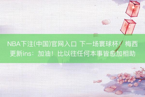 NBA下注(中国)官网入口 下一场寰球杯！梅西更新ins：加油！比以往任何本事皆愈加相助