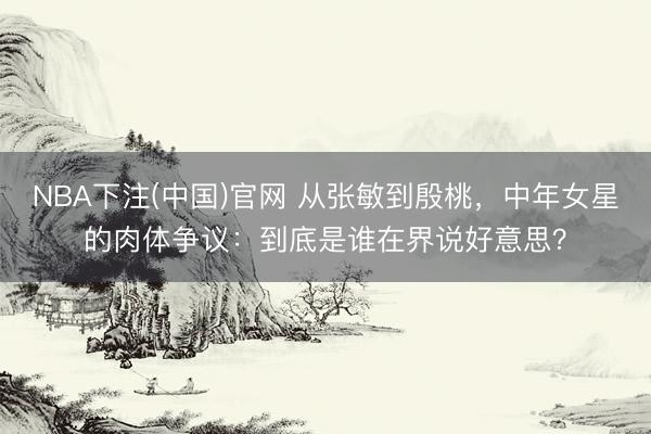 NBA下注(中国)官网 从张敏到殷桃，中年女星的肉体争议：到底是谁在界说好意思？