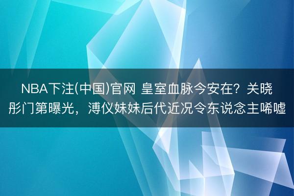 NBA下注(中国)官网 皇室血脉今安在？关晓彤门第曝光，溥仪妹妹后代近况令东说念主唏
