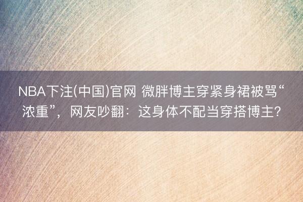 NBA下注(中国)官网 微胖博主穿紧身裙被骂“浓重”，网友吵翻：这身体不配当穿搭博主？