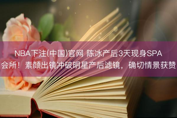 NBA下注(中国)官网 陈冰产后3天现身SPA会所！素颜出镜冲破明星产后滤镜，确切情景获赞