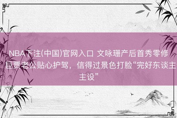 NBA下注(中国)官网入口 文咏珊产后首秀零修图！巨贾老公贴心护驾，信得过景色打脸“