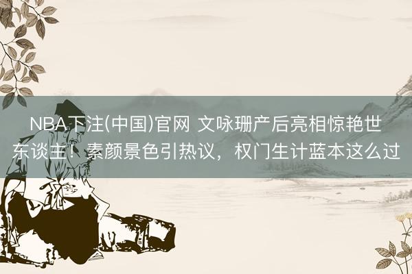 NBA下注(中国)官网 文咏珊产后亮相惊艳世东谈主！素颜景色引热议，权门生计蓝本这么