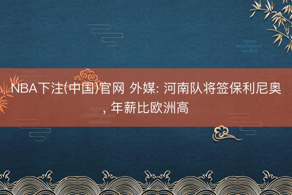 NBA下注(中国)官网 外媒: 河南队将签保利尼奥, 年薪比欧洲高
