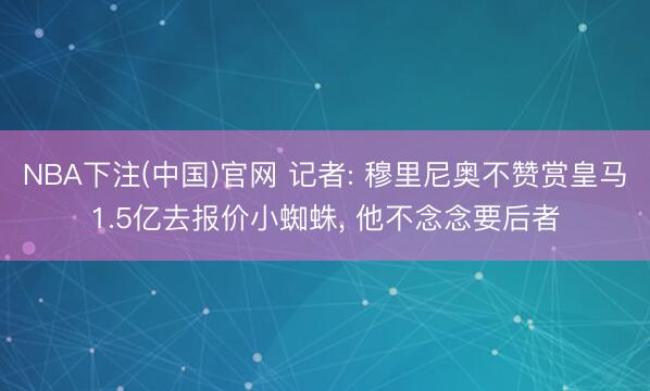 NBA下注(中国)官网 记者: 穆里尼奥不赞赏皇马1.5亿去报价小蜘蛛， 他不念念要后者