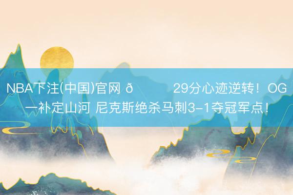 NBA下注(中国)官网 🍎29分心迹逆转！OG一补定山河 尼克斯绝杀马刺3-1夺冠军点！