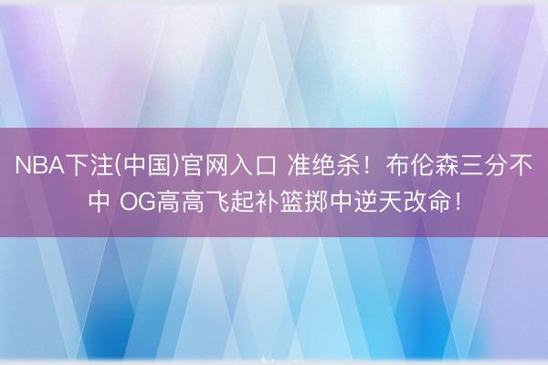 NBA下注(中国)官网入口 准绝杀！布伦森三分不中 OG高高飞起补篮掷中逆天改命！