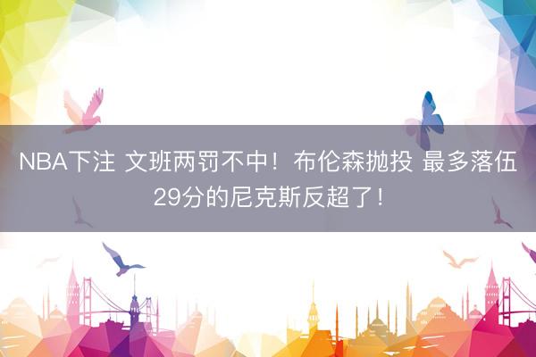 NBA下注 文班两罚不中！布伦森抛投 最多落伍29分的尼克斯反超了！